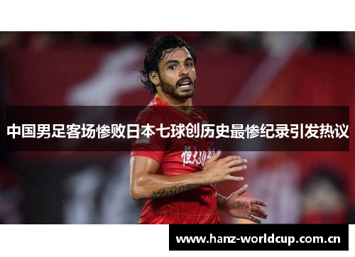 中国男足客场惨败日本七球创历史最惨纪录引发热议 中国男足客场惨败日本七球创历史最惨纪录引发热议
